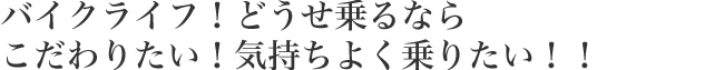 バイクライフ！どうせ乗るならこだわりたい！気持ちよく乗りたい！