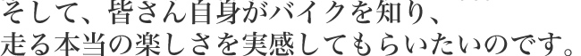 そして、皆さん自身がバイクを知り、走る本当の楽しさを実感してもらいたいのです。
